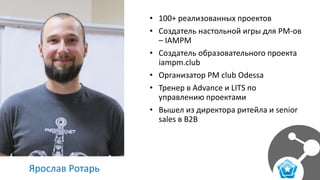 Ярослав Ротарь
• 100+ реализованных проектов
• Создатель настольной игры для PM-ов
– IAMPM
• Создатель образовательного проекта
iampm.club
• Организатор PM club Odessa
• Тренер в Advance и LITS по
управлению проектами
• Вышел из директора ритейла и senior
sales в B2B
 