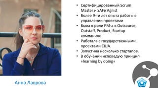 Анна Лаврова
• Сертифицированный Scrum
Master и SAFe Agilist
• Более 9-ти лет опыта работы в
управлении проектами
• Была в роли PM-а в Outsource,
Outstaff, Product, Startup
компаниях
• Работала с государственными
проектами США.
• Запустила несколько стартапов.
• В обучении исповедую принцип
«learning by doing»
 