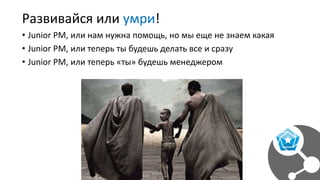 Развивайся или умри!
• Junior PM, или нам нужна помощь, но мы еще не знаем какая
• Junior PM, или теперь ты будешь делать все и сразу
• Junior PM, или теперь «ты» будешь менеджером
 