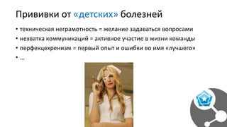 Прививки от «детских» болезней
• техническая неграмотность = желание задаваться вопросами
• нехватка коммуникаций = активное участие в жизни команды
• перфекцехренизм = первый опыт и ошибки во имя «лучшего»
• …
 