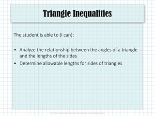 Triangle Inequalities
The student is able to (I can):
• Analyze the relationship between the angles of a triangle
and the lengths of the sides
• Determine allowable lengths for sides of triangles
 