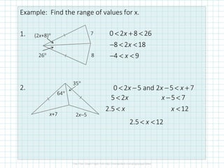 Example: Find the range of values for x.
1.
2.
(2x+8)°
26°
7
8
0 2 8 26
8 2 18
4 9
x
x
x
< + <
− < <
− < <
64°
35°
x+7 2x−5
0 2 5 and 2 5 7x x x< − − < +
5 2
2.5
x
x
<
<
5 7
12
x
x
− <
<
2.5 12x< <