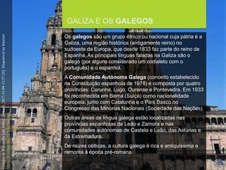 FCSH-UNL/DALIAN 2017/2018
GALIZA E OS GALEGOS
GalegosinWikipedia[emlinha].[consult.2017-11-0412:57:24].DisponívelnaInternet:
https://pt.wikipedia.org/wiki/Galegos
Os galegos são um grupo étnico ou nacional cuja pátria é a
Galiza, uma região histórica (antigamente reino) no
sudoeste da Europa, que desde 1833 faz parte do reino de
Espanha. As principais línguas faladas na Galiza são o
galego (por alguns considerado um codialeto com o
português) e o espanhol.
A Comunidade Autónoma Galega (conceito estabelecido
na Constituição espanhola de 1978) é composta por quatro
províncias: Corunha, Lugo, Ourense e Pontevedra. Em 1933
foi reconhecida em Berna (Suíça) como nacionalidade
europeia, junto com Catalunha e o País Basco no
Congresso das Minorias Nacionais (Sociedade das Nações).
Outras áreas de língua galega estão localizadas nas
províncias espanholas de Leão e Zamora e nas
comunidades autónomas de Castela e Leão, das Astúrias e
da Estremadura.
De raízes célticas, a cultura galega é rica e antiquíssima e
remonta à época pré-romana.
 