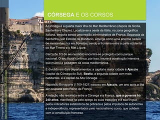 FCSH-UNL/DALIAN 2017/2018
CÓRSEGA E OS CORSOS
A Córsega é a quarta maior ilha do Mar Mediterrâneo (depois da Sicília,
Sardenha e Chipre). Localiza-se a oeste da Itália, na zona geográfica
italiana, embora sendo uma região administrativa de França. Separada da
Sardenha pelo Estreito de Bonifácio, emerge como uma enorme cadeia
de montanhas rica em florestas, sendo a fronteira entre a parte ocidental
do Mar Tirreno e o Mar Lígure.
Cerca de 1/3 do seu território encontra-se protegido como parque
nacional. O seu litoral continua, por isso, imune à construção intensiva
que mudou a paisagem da costa mediterrânica.
É dividida em dois departamentos: a capital e maior cidade é Ajaccio
(capital da Córsega do Sul). Bastia, a segunda cidade com mais
habitantes, é a capital da Alta Córsega.
Napoleão Bonaparte (1769-1821) nasceu em Ajaccio, um ano após a ilha
ser ocupada pelo Reino da França.
A relação não resolvida entre a Córsega e a França, que a governa há
240 anos, manifesta-se pelo apego às suas tradições e à sua língua,
pelos indicadores estatísticos de pobreza e pelos impulsos de autonomia
e independência, representados pelo nacionalismo corso, que colidem
com a constituição francesa.
CórsegainWikipedia[emlinha].[consult.2017-11-0412:57:24].DisponívelnaInternet:
https://pt.wikipedia.org/wiki/C%C3%B3rsega
 