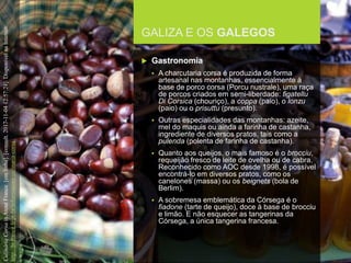FCSH-UNL/DALIAN 2017/2018
GALIZA E OS GALEGOS
 Gastronomia
 A charcutaria corsa é produzida de forma
artesanal nas montanhas, essencialmente à
base de porco corsa (Porcu nustrale), uma raça
de porcos criados em semi-liberdade: figatellu
Di Corsica (chouriço), a coppa (paio), o lonzu
(paio) ou o prisuttu (presunto).
 Outras especialidades das montanhas: azeite,
mel do maquis ou ainda a farinha de castanha,
ingrediente de diversos pratos, tais como a
pulenda (polenta de farinha de castanha).
 Quanto aos queijos, o mais famoso é o brocciu,
requeijão fresco de leite de ovelha ou de cabra.
Reconhecido como AOC desde 1998, é possível
encontrá-lo em diversos pratos, como os
canelones (massa) ou os beignets (bola de
Berlim).
 A sobremesa emblemática da Córsega é o
fiadone (tarte de queijo), doce à base de brocciu
e limão. E não esquecer as tangerinas da
Córsega, a única tangerina francesa.
CulináriaCorsainAtoutFrance[emlinha].[consult.2017-11-0412:57:24].DisponívelnaInternet:
http://br.france.fr/pt-br/informacoes/culinaria-corsa
 
