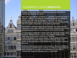 FCSH-UNL/DALIAN 2017/2018
FLANDRES E OS FLAMENGOS
Região do Noroeste da Europa famosa pela sua importância
económica, histórica e cultural.
Tem uma extensão de 10.000 km 2 , repartida atualmente entre a
França, a Bélgica e a Holanda. Estende-se desde as colinas do
Artois, a sul, até à foz do Escalda, a norte. É uma região
densamente povoada desde tempos remotos. Já na Idade Média
era uma região urbanizada e uma potência comercial.
Atualmente, combina a agricultura intensiva com fortes setores
industriais (siderurgia, refinação de petróleo, indústria automóvel e
química) e uma rede de comunicações muito desenvolvida.
Os flamengos constituem a maior parte da população belga (cerca
de 60%). Historicamente, o termo "flamengos" refere-se aos
habitantes de Condado medieval de Flandres,
independentemente da língua falada. A atual região de Flandres
compreende uma parte desse condado histórico, bem como
partes do Ducado medieval de Brabante e do Condado medieval
de Loon.
Embora os flamengos tenham sido sempre a maioria na Bélgica,
foram sempre discriminados: apenas em 1930 a Universidade de
Gent começou a dar aulas em neerlandês e só em 1967 a
constituição belga foi traduzida para o neerlandês.
FlandresinArtigosdeapoioInfopédia[emlinha].Porto:PortoEditora,2003-2017.[consult.2017-11-0621:28:01].Disponívelna
Internet:https://www.infopedia.pt/apoio/artigos/$flandres
FlandresinWikipedia[emlinha].[consult.2017-11-0412:57:24].DisponívelnaInternet:https://pt.wikipedia.org/wiki/Flandres
 