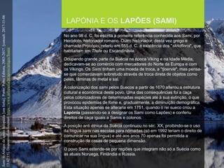 FCSH-UNL/DALIAN 2017/2018
LAPÓNIA E OS LAPÕES (SAMI)
No ano 98 d. C. foi escrita a primeira referência conhecida aos Sami, por
Heródoto, historiador romano. Outro historiador, desta vez grego e
chamado Procópio, referiu em 555 d. C. a existência dos "skridfinns", que
habitariam em Thule ou Escandinávia.
Ocupando grande parte da Suécia na época Viking e na Idade Média,
dedicavam-se ao comércio com mercadores do Norte da Europa e com
os Vikings. Os Sami tinham uma moeda de troca, a "tjoervie", mas pensa-
se que comerciavam sobretudo através de troca direta de objetos como
peles, lâminas de metal e sal.
A colonização dos sami pelos Suecos a partir de 1670 alterou a estrutura
cultural e económica deste povo. Uma das consequências foi a caça
pelos colonizadores de determinadas espécies até à sua extinção, o que
provocou epidemias de fome e, gradualmente, a diminuição demográfica.
Esta situação apenas se alteraria em 1751, quando o rei sueco criou a
Lapónia (passando-se a designar os Sami como Lapões) e conferiu
direitos de caça iguais a Samis e colonos.
A posição anti étnica da Suécia continuou no séc. XX, proibindo-se o uso
da língua sami nas escolas para nómadas (só em 1992 teriam o direito de
comunicar na sua língua) e até aos anos 70 apenas foi permitida a
construção de casas de pequena dimensão.
O povo Sami estende-se por regiões que integram não só a Suécia como
as atuais Noruega, Finlândia e Rússia.
SamiinArtigosdeapoioInfopédia[emlinha].Porto:PortoEditora,2003-2017.[consult.2017-11-06
13:42:15].DisponívelnaInternet:https://www.infopedia.pt/apoio/artigos/$sami
 