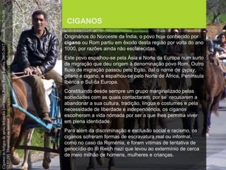 FCSH-UNL/DALIAN 2017/2018
CIGANOS
Originários do Noroeste da Índia, o povo hoje conhecido por
cigano ou Rom partiu em êxodo desta região por volta do ano
1000, por razões ainda não esclarecidas.
Este povo espalhou-se pela Ásia e Norte da Europa num surto
de migração que deu origem à denominação povo Rom. Outro
fluxo de migração passou pelo Egito, daí o nome de gypsy,
gitano e cigano, e espalhou-se pelo Norte de África, Península
Ibérica e Sul da Europa.
Constituindo desde sempre um grupo marginalizado pelas
sociedades com as quais contactaram, por se recusarem a
abandonar a sua cultura, tradição, língua e costumes e pela
necessidade de liberdade e independência, os ciganos
escolheram a vida nómada por ser a que lhes permitia viver
em plena identidade.
Para além da discriminação e exclusão social e racismo, os
ciganos sofreram formas de escravatura real ou informal,
como no caso da Roménia, e foram vítimas de tentativa de
genocídio do III Reich nazi que levou ao extermínio de cerca
de meio milhão de homens, mulheres e crianças.
CiganosinArtigosdeapoioInfopédia[emlinha].Porto:PortoEditora,2003-2017.[consult.2017-11-04
12:57:24].DisponívelnaInternet:https://www.infopedia.pt/apoio/artigos/$ciganos
 