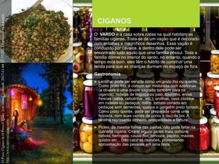 FCSH-UNL/DALIAN 2017/2018
CIGANOS
O VARDO é a casa sobre rodas na qual habitam as
famílias ciganas. Trata-se de um vagão que é decorado
com entalhes e magníficos desenhos. Esse vagão é
conduzido por cavalos, e dentro dele pode ser
encontrado tudo aquilo que uma família possui. Toda a
família dorme no interior do vardo, no entanto, quando o
tempo está bom, eles têm o hábito de construir uma
tenda para que as crianças durmam no espaço de fora.
Gastronomia
 Lentilha: pode ser servida como um prato frio ou quente.
Como prato frio, é comum ser misturada com azeitonas
(a oliveira é uma árvore sagrada também para os
ciganos), rodelas de linguiça ou paio, toucinho, ervas
frescas (salsa, cebolinha , etc.), ervilhas, ovos cozidos
em rodelas ou pedaços, milho, tomate cortado em
pedaços sem sementes, queijos e gergelim preto torrado.
Como prato quente, pode ser preparada como uma
feijoada, com suas carnes de porco e (ou) de boi. A
lentilha representa dinheiro, prosperidade e fartura
 Picles: da mesma forma das pastas, não pode faltar na
culinária cigana. Citarei alguns picles mais comuns:
cebola, beringela, couve-flor, cenoura, pepino, maxixe,
quiabo etc... Dão calor às reuniões, promovendo
aproximação das pessoas em uma festa.
OPovoCiganoinOPovoCigano[emlinha].[consult.2017-11-0412:57:24].DisponívelnaInternet:
http://www.opovocigano.com/
 