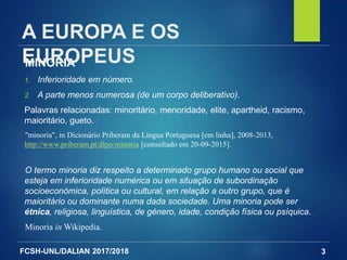 FCSH-UNL/DALIAN 2017/2018 3
MINORIA
1. Inferioridade em número.
2. A parte menos numerosa (de um corpo deliberativo).
Palavras relacionadas: minoritário, menoridade, elite, apartheid, racismo,
maioritário, gueto.
"minoria", in Dicionário Priberam da Língua Portuguesa [em linha], 2008-2013,
http://www.priberam.pt/dlpo/minoria [consultado em 20-09-2015].
O termo minoria diz respeito a determinado grupo humano ou social que
esteja em inferioridade numérica ou em situação de subordinação
socioeconómica, política ou cultural, em relação a outro grupo, que é
maioritário ou dominante numa dada sociedade. Uma minoria pode ser
étnica, religiosa, linguística, de género, idade, condição física ou psíquica.
Minoria in Wikipedia.
A EUROPA E OS
EUROPEUS
 