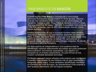 FCSH-UNL/DALIAN 2017/2018
PAÍS BASCO E OS BASCOS
Euskadi significa País Basco e corresponde à comunidade
autónoma de Espanha que se localiza no Norte do país. Situa-se
junto ao mar Cantábrico e faz fronteira com as comunidades de
Cantábria, Castela e Leão, Rioja, Foral de Navarra e com a França.
Tem uma superfície de quase 7 300 km2. A população total ronda os
2 150 000 habitantes, mais de 50% da população vive em Vitória,
capital de Álava.
Existem testemunhos de que a ocupação humana neste território
remonta ao Paleolítico e as suas histórias aparecem em textos de
Plínio, o Velho . Na Idade Média, o povo que vivia nesta região lutou
contra os suevos e visigodos; no século VIII, aproveitando a
ocupação árabe, expulsaram os seus inimigos visigodos. No século
IX forma-se o reino de Pamplona.
Um forte espírito de independência e uma ausência total de
identificação nacional relativamente aos países aos quais pertencem
desencadearam movimentos separatistas, cujo objetivo é a
conquista de um Estado independente. As suas formas de luta
incluem numerosos atentados terroristas.
Os Bascos possuem traços culturais muito próprios que manifestam
e mantêm vivos através do seu folclore e de um jogo característico
designado pelota basca . A sua verdadeira identificação manifesta-
se sobretudo ao nível da língua, de características muito próprias e
sem qualquer parentesco com as línguas europeias.
PaísBascoinArtigosdeapoioInfopédia[emlinha].Porto:PortoEditora,2003-2017.[consult.2017-11-0415:54:49].Disponível
naInternet:https://www.infopedia.pt/apoio/artigos/$pais-basco
 
