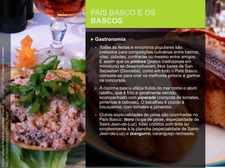 FCSH-UNL/DALIAN 2017/2018
PAÍS BASCO E OS
BASCOS
 Gastronomia
 Todas as festas e encontros populares são
pretextos para competições culinárias entre bairros,
vilas, cidades, confrarias ou mesmo entre amigos.
É assim que os pintxos (pratos tradicionais em
miniatura) se desenvolveram. Nos bares de San
Sebastian (Donostia), como em todo o País Basco,
compete-se para criar os melhores pintxos e ganhar
os concursos.
 A cozinha basca utiliza frutos do mar como o atum
rabilho, que é frito e geralmente servido
acompanhado com piperade (compota de tomates,
pimentas e cebolas). O bacalhau é cozido à
biscayenne, com tomates e pimentos.
 Outras especialidades de peixe são cozinhadas no
País Basco: ttoro (sopa de peixe, especialidade de
Saint-Jean-de-Luz), lulas cozidos com tinta ou
simplesmente à la plancha (especialidade de Saint-
Jean-de-Luz) e txangurro, caranguejo recheado.
CuisinebasqueinWikipedia[emlinha].[consult.2017-11-0412:57:24].DisponívelnaInternet:
https://fr.wikipedia.org/wiki/Cuisine_basque
 