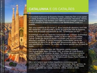 FCSH-UNL/DALIAN 2017/2018
CATALUNHA E OS CATALÃES
Comunidade Autónoma da Espanha Oriental, Catalunha Tem a sua capital
na cidade de Barcelona. É constituída pelas províncias: Barcelona, Girona,
Lérida e Tarragona. Faz fronteira com Valência a sul e Aragão a oeste; a
França e Andorra limitam-na a norte e o mar Mediterrâneo a este e a
sudeste.
Tem uma superfície de 32 114 km 2 . A sua população absoluta é de 6 506
440 habitantes), o que equivale a 15,6% da população total de Espanha,
tendo uma densidade populacional de 190, 73 habitantes por km2.
A morfologia do solo da Catalunha compreende três unidades: os Pirenéus
a norte, o sistema mediterrâneo catalão no litoral este e a Depressão
Central Catalã que deriva da erosão provocada pelo rio Ebro e seus
afluentes a sudoeste. O clima é temperado mediterrânico, tendo nas
montanhas um clima frio de altitude com temperaturas abaixo de zero e
neve abundante no inverno. Os verões são menos quentes que no resto da
região.
Os lugares de maior interesse são: Barcelona, grande projeção
internacional após Jogos Olímpicos 1992, as praias da Costa Brava e
Costa Dourada e as estações de esqui. Têm ainda relevância o turismo
histórico (Tarragona pelos monumentos romanos) e o turismo cultural
(Figueras pelo Teatro-Museu Dalí, Barcelona pelo Museu Pablo Picasso, a
Fundação Juan Miró e Antoni Tápies).
Não é só o turismo que confere importância económica a esta
Comunidade. Também as indústrias de transformação, têxtil, química, de
construções navais e o setor terciário têm representação. Os principais
produtos agrícolas são: batata, azeitona, vinhos, cereais e milho.
CatalunhainArtigosdeapoioInfopédia[emlinha].Porto:PortoEditora,2003-2017.[consult.2017-11-0416:17:10].Disponívelna
Internet:https://www.infopedia.pt/apoio/artigos/$catalunha
 