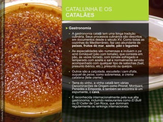 FCSH-UNL/DALIAN 2017/2018
CATALUNHA E OS
CATALÃES
 Gastronomia
 A gastronomia catalã tem uma longa tradição
culinária. Seus processos culinários são descritos
em documentos desde o século XV. Como todas as
cozinhas do Mediterrâneo, faz uso abundante de
peixes, frutos do mar, azeite, pão e legumes.
 As especialidades são numerosas e incluem o pa
amb tomàquet (pão com tomate), que consiste em
pão, às vezes torrado, com tomate esfregado e
temperado com azeite e sal e normalmente servido
acompanhado com qualquer tipo de salsichas (fuet,
presunto ibérico, etc.), presunto ou queijos.
 Outros são a calçotada, escudella i carn d'olla,
suquet de peixe, como sobremesa, a crema
catalana (leite creme).
 Terra do vinho, a vinha catalã tem várias
Denominacões de Origem como Priorat, Montsant,
Penedès e Empordà, e também se encontra lá um
espumante, o cava.
 É reconhecida internacionalmente pela sua alta
gastronomia, incluindo restaurantes como El Bulli
ou El Celler de Can Roca, que dominam
regularmente os rankings internacionais.
CatalunhainWikipedia[emlinha].[consult.2017-11-0412:57:24].DisponívelnaInternet:https://pt.wikipedia.org/wiki/Catalunha
 