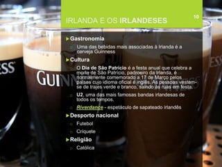 FCSH-UNL/DALIAN 2017/2018
IRLANDA E OS IRLANDESES
Gastronomia
□ Uma das bebidas mais associadas à Irlanda é a
cerveja Guinness
Cultura
□ O Dia de São Patrício é a festa anual que celebra a
morte de São Patrício, padroeiro da Irlanda, é
normalmente comemorado a 17 de Março pelos
países cujo idioma oficial é inglês. As pessoas vestem-
se de trajes verde e branco, saindo às ruas em festa.
□ U2, uma das mais famosas bandas irlandesas de
todos os tempos.
□ Riverdance - espetáculo de sapateado irlandês
Desporto nacional
□ Futebol
□ Críquete
Religião
□ Católica
10
 