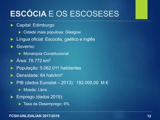 FCSH-UNL/DALIAN 2017/2018
ESCÓCIA E OS ESCOSESES
12
 Capital: Edimburgo
 Cidade mais populosa: Glasgow
 Língua oficial: Escocês, gaélico e inglês
 Governo:
 Monarquia Constitucional
 Área: 78.772 km²
 População: 5.062.011 habitantes
 Densidade: 64 hab/km²
 PIB (dados Eurostat – 2013): 192.000,00 M €
 Moeda: Libra
 Emprego (dados 2015):
 Taxa de Desemprego: 6%
 