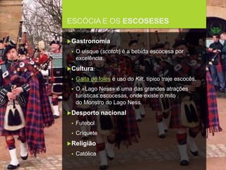 FCSH-UNL/DALIAN 2017/2018
ESCÓCIA E OS ESCOSESES
Gastronomia
 O uísque (scotch) é a bebida escocesa por
excelência.
Cultura:
 Gaita de foles e uso do Kilt, típico traje escocês.
 O «Lago Ness» é uma das grandes atrações
turísticas escocesas, onde existe o mito
do Monstro do Lago Ness.
Desporto nacional
 Futebol
 Críquete
Religião
 Católica
 