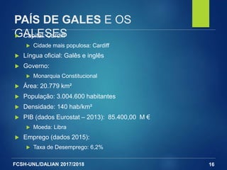 FCSH-UNL/DALIAN 2017/2018
PAÍS DE GALES E OS
GALESES
16
 Capital: Cardiff
 Cidade mais populosa: Cardiff
 Língua oficial: Galês e inglês
 Governo:
 Monarquia Constitucional
 Área: 20.779 km²
 População: 3.004.600 habitantes
 Densidade: 140 hab/km²
 PIB (dados Eurostat – 2013): 85.400,00 M €
 Moeda: Libra
 Emprego (dados 2015):
 Taxa de Desemprego: 6,2%
 