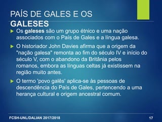 FCSH-UNL/DALIAN 2017/2018
PAÍS DE GALES E OS
GALESES
 Os galeses são um grupo étnico e uma nação
associados com o País de Gales e a língua galesa.
 O historiador John Davies afirma que a origem da
"nação galesa" remonta ao fim do século IV e início do
século V, com o abandono da Britânia pelos
romanos, embora as línguas celtas já existissem na
região muito antes.
 O termo 'povo galês' aplica-se às pessoas de
descendência do País de Gales, pertencendo a uma
herança cultural e origem ancestral comum.
17
 