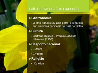 FCSH-UNL/DALIAN 2017/2018
PAÍS DE GALES E OS GALESES
Gastronomia
 O alho-francês (ou alho porro) e o narciso
são símbolos nacionais do País de Gales.
Cultura
 Bertrand Russell – Prémio Nobel da
Literatura (1950)
Desporto nacional
 Futebol
 Críquete
Religião
 Católica
 