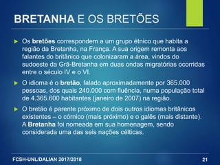 FCSH-UNL/DALIAN 2017/2018
BRETANHA E OS BRETÕES
 Os bretões correspondem a um grupo étnico que habita a
região da Bretanha, na França. A sua origem remonta aos
falantes do britânico que colonizaram a área, vindos do
sudoeste da Grã-Bretanha em duas ondas migratórias ocorridas
entre o século IV e o VI.
 O idioma é o bretão, falado aproximadamente por 365.000
pessoas, dos quais 240.000 com fluência, numa população total
de 4.365.600 habitantes (janeiro de 2007) na região.
 O bretão é parente próximo de dois outros idiomas britânicos
existentes – o córnico (mais próximo) e o galês (mais distante).
A Bretanha foi nomeada em sua homenagem, sendo
considerada uma das seis nações célticas.
21
 
