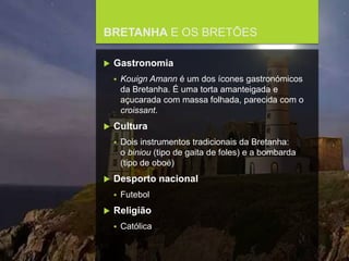 FCSH-UNL/DALIAN 2017/2018
BRETANHA E OS BRETÕES
 Gastronomia
 Kouign Amann é um dos ícones gastronómicos
da Bretanha. É uma torta amanteigada e
açucarada com massa folhada, parecida com o
croissant.
 Cultura
 Dois instrumentos tradicionais da Bretanha:
o biniou (tipo de gaita de foles) e a bombarda
(tipo de oboé)
 Desporto nacional
 Futebol
 Religião
 Católica
 
