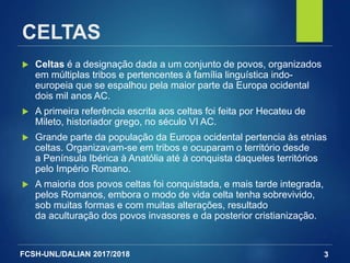 FCSH-UNL/DALIAN 2017/2018
CELTAS
 Celtas é a designação dada a um conjunto de povos, organizados
em múltiplas tribos e pertencentes à família linguística indo-
europeia que se espalhou pela maior parte da Europa ocidental
dois mil anos AC.
 A primeira referência escrita aos celtas foi feita por Hecateu de
Mileto, historiador grego, no século VI AC.
 Grande parte da população da Europa ocidental pertencia às etnias
celtas. Organizavam-se em tribos e ocuparam o território desde
a Península Ibérica à Anatólia até à conquista daqueles territórios
pelo Império Romano.
 A maioria dos povos celtas foi conquistada, e mais tarde integrada,
pelos Romanos, embora o modo de vida celta tenha sobrevivido,
sob muitas formas e com muitas alterações, resultado
da aculturação dos povos invasores e da posterior cristianização.
3
 