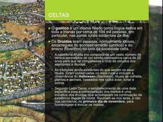 FCSH-UNL/DALIAN 2017/2018
CELTAS
O gaélico é um idioma falado como língua nativa em
toda a Irlanda por cerca de 104 mil pessoas, em
particular, nas zonas rurais ocidentais da ilha.
Os Druidas eram pessoas, normalmente idosas,
encarregues do aconselhamento (jurídico) e do
ensino (filosófico) no seio da sociedade celta.
 A sabedoria druida era composta de um vasto número de
versos aprendidos de cor sendo necessários cerca de 20
anos para que se completasse o ciclo de estudos dos
aspirantes a druidas.
 As tradições ainda existentes do que seriam os seus
rituais, foram conservadas no meio rural e incluem a
observância do Halloween (Samhaim), rituais de colheita,
plantas e animais, baseados nos ciclos solar, lunar e
outros.
 Segundo León Denis, o estabelecimento de uma data
específica para a comemoração dos mortos é uma
iniciativa dos druidas, que acreditavam na continuação da
existência depois da morte. Reuniam-se nos lares, e não
nos cemitérios, no primeiro dia de novembro, para
homenagear e evocar os mortos.
 