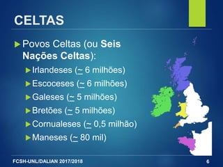 FCSH-UNL/DALIAN 2017/2018
CELTAS
 Povos Celtas (ou Seis
Nações Celtas):
Irlandeses (~ 6 milhões)
Escoceses (~ 6 milhões)
Galeses (~ 5 milhões)
Bretões (~ 5 milhões)
Cornualeses (~ 0,5 milhão)
Maneses (~ 80 mil)
6
 