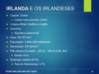 FCSH-UNL/DALIAN 2017/2018
IRLANDA E OS IRLANDESES
8
 Capital: Dublin
 Cidade mais populosa: Dublin
 Língua oficial: Gaélico e inglês
 Governo:
 República parlamentar
 Área: 69.797 km²
 População: 4.604.029 habitantes
 Densidade: 29 hab/km²
 PIB (dados Eurostat – 2013): 185.412,00 M €
 Moeda: Euro
 Emprego (dados 2015):
 Taxa de Desemprego: 9,7%
 
