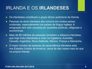 FCSH-UNL/DALIAN 2017/2018
IRLANDA E OS IRLANDESES
 Os irlandeses constituem o grupo étnico autóctone da Irlanda.
 Pessoas da etnia irlandesa são comuns em muitos países
ocidentais, especialmente nos países de língua inglesa. A
emigração tem sido causada por questões políticas, religiosas e
económicas.
 Mais de 80 milhões de pessoas compõem a diáspora irlandesa,
que hoje inclui irlandeses a viver na Inglaterra, Austrália,
Canadá, Argentina, Nova Zelândia, México, França e Alemanha.
 O maior número de pessoas de ascendência irlandesa está
nos Estados Unidos da América, cerca de dez vezes mais do que
na própria Irlanda.
9
 