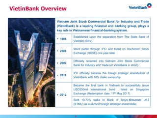 VietinBank Overview
Vietnam Joint Stock Commercial Bank for Industry and Trade
(VietinBank) is a leading financial and banking group, plays a
key role in Vietnamese financial-banking system.
 1988
Established upon the separation from The State Bank of
Vietnam (SBV).
 2008
Went public through IPO and listed on Hochiminh Stock
Exchange (HOSE) one year later
 2009
Officially renamed into Vietnam Joint Stock Commercial
Bank for Industry and Trade (or VietinBank in short)
 2011
IFC officially became the foreign strategic shareholder of
VietinBank with 10% stake ownership
 2012
Became the first bank in Vietnam to successfully issue
USD250mil international bond listed on Singapore
Exchange (Redemption date: 17th May 2017)
Sold 19.73% stake to Bank of Tokyo-Mitsubishi UFJ
(BTMU) as a second foreign strategic shareholder.
4
 