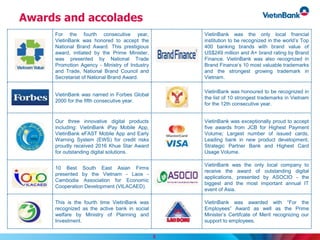Awards and accolades
For the fourth consecutive year,
VietinBank was honored to accept the
National Brand Award. This prestigious
award, initiated by the Prime Minister,
was presented by National Trade
Promotion Agency - Ministry of Industry
and Trade, National Brand Council and
Secretariat of National Brand Award.
VietinBank was the only local fnancial
institution to be recognized in the world’s Top
400 banking brands with brand value of
US$249 million and A+ brand rating by Brand
Finance. VietinBank was also recognized in
Brand Finance’s 10 most valuable trademarks
and the strongest growing trademark in
Vietnam.
VietinBank was named in Forbes Global
2000 for the fifth consecutive year.
VietinBank was honoured to be recognized in
the list of 10 strongest trademarks in Vietnam
for the 12th consecutive year.
Our three innovative digital products
including: VietinBank iPay Mobile App,
VietinBank eFAST Mobile App and Early
Warning System (EWS) for credit risks
proudly received 2016 Khue Star Award
for outstanding digital solutions.
VietinBank was exceptionally proud to accept
five awards from JCB for Highest Payment
Volume; Largest number of issued cards,
Leading bank in new product development,
Strategic Partner Bank and Highest Card
Usage Volume.
10 Best South East Asian Firms
presented by the Vietnam - Laos -
Cambodia Association for Economic
Cooperation Development (VILACAED).
VietinBank was the only local company to
receive the award of outstanding digital
applications, presented by ASOCIO - the
biggest and the most important annual IT
event of Asia.
This is the fourth time VietinBank was
recognized as the active bank in social
welfare by Ministry of Planning and
Investment.
VietinBank was awarded with “For the
Employees” Award as well as the Prime
Minister’s Certifcate of Merit recognizing our
support to employees.
8
 