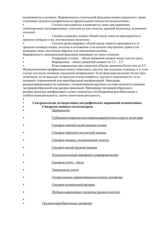 подвижности в сегменте. Выраженность статической фиксации можно определить тремя
степенями сколиоза (искривления во фронтальной плоскости) позвоночника:
 Сколиоз малозаметен и выявляется лишь при сравнении
симметричных опознавательных участков (углов лопаток, уровней надплечья, ягодичных
складок).
 Сколиоз очевиден, однако общий центр тяжести проецируется в
пределе площади стоп, поставленных вплотную.
 Сколиоз резко выражен, общий центр тяжести проецируется за
пределы площади опоры, поэтому в положении стоя контакт внутренних краев стоп
возможен лишь частичным образом или невозможен вообще.
Выраженность динамической фиксации оценивают по трем степеням:
 Умеренная степень – объем движений снижен менее чем на треть.
 Выраженная – объем движений снижен на 1/3 – 2/3.
 Резко выраженная при снижении объема движения более чем на 2/3.
Функциональная миофиксация может охватывать два или три соседних позвонка, и в этом
случае она носит название локальной миофиксации. Если фиксация включает более трех
позвонков, но не выходит за пределы отдела (шейного, грудного поясничного), то ее
называют ограниченной или вертебральной миофиксацией. Фиксация,
распространяющаяся на смежные с позвоночником крупные суставы получила название
экстравертебральной или распространенной. Примерами экстравертебрального
распространения миофиксации служит пояснично-тазобедренная разгибательная и
сгибательная ригидность, плече-лопаточная ригидность.

 Синдромология дегенеративно-дистрофических поражений позвоночника
 Синдромы шейного остеохондроза
 Цервикалгия
 Субокципитокраниалгия (цервикокраниалгия) острая и подострая
 Синдром нижней косой мышцы головы
 Синдром передней лестничной мышцы
 Синдром мышцы, поднимающей лопатку
 Синдром малой грудной мышцы
 Плечелопаточный периартроз (периартропатия)
 Синдром плечо – кисть
 Эпикондилез плеча
 Склеротомные цервикокраниалгические синдромы
 Синдром позвоночной артерии
 Шейные корешковые синдромы (радикулопатии)

 Грудные вертеброгенные синдромы
 