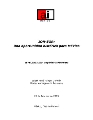 M E X I C O
IOR-EOR:
Una oportunidad histórica para México
ESPECIALIDAD: Ingeniería Petrolera
Edgar René Rangel Germán
Doctor en Ingeniería Petrolera
26 de Febrero de 2015
México, Distrito Federal
 