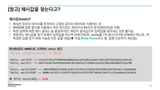[참고] 해시값을 찾는다고?
11
예)해쉬값이 0000으로 시작하는 nonce 찾기
"Hello, world!+(nonce)"  해시값
"Hello, world!0" => 1312af178c253f84028d480a6adc1e25e81caa44c749ec81976192e2ec934c64
"Hello, world!1" => e9afc424b79e4f6ab42d99c81156d3a17228d6e1eef4139be78e948a9332a7d8
...
"Hello, world!4249" => c004190b822f1669cac8dc37e761cb73652e7832fb814565702245cf26ebb9e6
"Hello, world!4250" => 0000c3af42fc31103f1fdc0151fa747ff87349a4714df7cc52ea464e12dcd4e9
 찾아진 nonce(해답) = 4250
해시란(hash)?
• 해싱은 임의의 데이터를 무작위의 고정된 길이의 데이터로 치환하는 것
• SHA256 암호 함수를 사용해서 어떤 텍스트도 16진수의 64자리 문자(32비트)로 치환
• 특정 입력에 대한 해시 결과는 늘 동일하지만, 해싱의 결과값으로 입력값을 찾아내는 것은 불가능
• 목표하는 해시값을 찾기 위해선 입력값을 하나씩 바꿔가며(즉, nonce를 1씩 증가시키며) 반복해서 테스트. 즉,
특정한 값을 얻기 위해 가능한 모든 값을 대입( 이걸 Brute Force라고 함. 일명 단순무식 계산법)
 