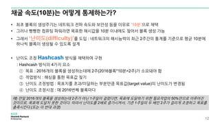 채굴 속도(10분)는 어떻게 통제하는가?
12
• 최초 블록의 생성주기는 네트워크 전파 속도와 보안성 등을 이유로 ’10분’으로 채택
• 그러나 빵빵한 컴퓨팅 파워라면 목표한 해시값을 10분 이내에도 찾아서 블록 생성 가능
• 그래서 ‘난이도(difficulty)’를 도입 : 네트워크의 해시능력의 최근 2주간의 통계를 기준으로 평균 10분에
하나씩 블록이 생성될 수 있도록 설계
• 난이도 조정 Hashcash 방식을 채택하여 구현
: Hashcash 방식의 4가지 요소
① 목표 : 2016개의 블록을 생성하는데에 2주(2016블록*10분=2주)가 소요돼야 함
② 작업방식 : 해싱을 통한 목표값 찾기
③ 난이도 조정방법 : 목표치를 초과/미달하는 부분만큼 목표값(target value)의 난이도가 변경됨
④ 난이도 조정시점 : 매 2016번째 블록마다
예) 만일 2016개의 블록을 생성하는데 2주가 아닌 1주일이 걸렸다면, 목표에 도달하기 위한 필요작업의 50%만으로 이루어진
것이므로, 목표에 도달치 못한 것이다. 따라서 난이도를 2배로 증가시켜서, 기존 1주일의 두 배인 2주가 걸리게 조정하고 목표를
충족시킨다.(또는 이 반대 과정)
 