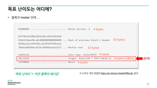 목표 난이도는 어디에?
13
• 블록의 header 안에 …
4 bytes
32 bytes
32 bytes
4 bytes (nBits)
4 bytes
4 bytes
요거!
‘목표 난이도’ = ‘이전 블록의 해시값’ ※ 난이도 계산 방법은 https://en.bitcoin.it/wiki/Difficulty 참조
 