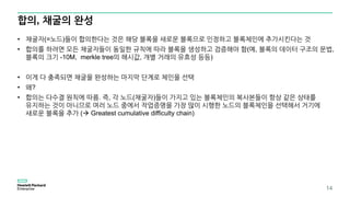 합의, 채굴의 완성
14
• 채굴자(=노드)들이 합의한다는 것은 해당 블록을 새로운 블록으로 인정하고 블록체인에 추가시킨다는 것
• 합의를 하려면 모든 채굴자들이 동일한 규칙에 따라 블록을 생성하고 검증해야 함(예, 블록의 데이터 구조의 문법,
블록의 크기 -10M, merkle tree의 해시값, 개별 거래의 유효성 등등)
• 이게 다 충족되면 채굴을 완성하는 마지막 단계로 체인을 선택
• 왜?
• 합의는 다수결 원칙에 따름. 즉, 각 노드(채굴자)들이 가지고 있는 블록체인의 복사본들이 항상 같은 상태를
유지하는 것이 아니므로 여러 노드 중에서 작업증명을 가장 많이 시행한 노드의 블록체인을 선택해서 거기에
새로운 블록을 추가 ( Greatest cumulative difficulty chain)
 
