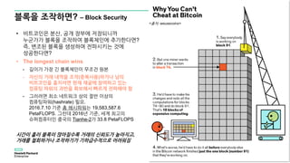 블록을 조작하면? – Block Security
16
• 비트코인은 분산, 공개 장부에 저장되니까
누군가가 블록을 조작하여 블록체인에 추가한다면?
즉, 변조된 블록을 생성하여 전파시키는 것에
성공한다면?
• The longest chain wins
- 길이가 가장 긴 블록체인이 무조건 원본
- 자신의 거래 내역을 조작(중복사용)하거나 남의
비트코인을 훔치려면 현재 채굴에 참여하고 있는
컴퓨팅 파워의 과반을 확보해서 빠르게 전파해야 함
- 그러려면 최소 네트워크 상의 절반 이상의
컴퓨팅파워(hashrate) 필요.
2016.7.10 기준 총 해시파워는 19,583,587.6
PetaFLOPS. 그런데 2016년 기준, 세계 최고의
슈퍼컴퓨터인 중국의 Tianhe-2가 33.8 PetaFLOPS
시간이 흘러 블록이 많아질수록 거래의 신뢰도가 높아지고,
거래를 철회하거나 조작하기가 기하급수적으로 어려워짐
<출처: weusecoins>
 