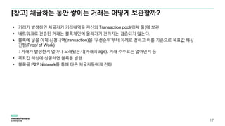 [참고] 채굴하는 동안 쌓이는 거래는 어떻게 보관할까?
17
• 거래가 발생하면 채굴자가 거래내역을 자신의 Transaction pool(이체 풀)에 보관
• 네트워크로 전송된 거래는 블록체인에 올라가기 전까지는 검증되지 않는다.
• 블록에 넣을 이체 신청내역(transaction)을 ‘우선순위’부터 차례로 정하고 이를 기준으로 목표값 해싱
진행(Proof of Work)
: 거래가 발생한지 얼마나 오래됐는지(거래의 age), 거래 수수료는 얼마인지 등
• 목표값 해싱에 성공하면 블록을 발행
• 블록을 P2P Network를 통해 다른 채굴자들에게 전파
 