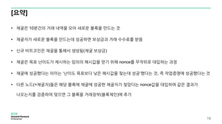 [요약]
18
• 채굴은 10분간의 거래 내역을 모아 새로운 블록을 만드는 것
• 채굴자가 새로운 블록을 만드는데 성공하면 보상금과 거래 수수료를 받음
• 신규 비트코인은 채굴을 통해서 생성됨(채굴 보상금)
• 채굴은 목표 난이도가 제시하는 임의의 해시값을 얻기 위해 nonce를 무작위로 대입하는 과정
• 채굴에 성공했다는 의미는 ‘난이도 목표보다 낮은 해시값을 찾는데 성공‘했다는 것, 즉 작업증명에 성공했다는 것
• 다른 노드(=채굴자)들은 해당 블록에 채굴에 성공한 채굴자가 찾았다는 nonce값을 대입하여 같은 결과가
나오는지를 검증하여 맞으면 그 블록을 거래장부(블록체인)에 추가
 