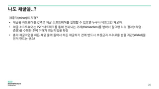 나도 채굴을..?
20
채굴자(miner)의 자격?
• 채굴용 하드웨어를 갖추고 채굴 소프트웨어를 실행할 수 있으면 누구나 비트코인 채굴자
• 채굴 소프트웨어는 P2P 네트워크를 통해 전파되는 거래(transaction)를 받아서 필요한 처리 절차(=작업
증명)을 수행한 후에 거래가 정상적임을 확정
• 혼자 채굴작업을 하든 채굴 풀에 들어서 하든 채굴하기 전에 반드시 보상금과 수수료를 받을 지갑(Wallet)을
먼저 만드는 센스!
 