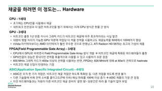 채굴을 하려면 이 정도는… Hardware
22
CPU - 1세대
• 초기에는 CPU만을 사용해서 채굴
• 네트워크 안전성과 더 많은 비트코인을 벌기 위해서는 이제 CPU 방식은 한물 간 방식
GPU - 2세대
• 비트코인 출현 1년 반쯤 지나서 그래픽 카드가 비트코인 채굴에 아주 효과적이라는 사실 발견
• 대량의 병렬 처리가 가능한 GPU 덕분에 작업당 더 적을 전력을 사용하고도 채굴능력을 50배에서 100배까지 향상
• nVidia 아키텍처보다는 AMD 아키텍처가 훨씬 우수한 것으로 판명났고, ATI Radeon HD 5870는 최고의 가성비 제품
FPGA(Field Programmable Gate Array) - 3세대
• CPU에서 GPU로 바뀌면서 Field Programmable Gate Array 방식 개발  비트코인 채굴에 특화된 하드웨어들이 출현
• GPU만큼의 성능은 못내지만 전력을 효율적으로 사용할 수 있고 사용하기 쉬운 장점
• 600 MH/s 그래픽 카드가 400w 이상의 전력을 사용하는 반면, FPGA는 826 MH/s에 대해 at 80w의 전력으로 hashrate
• 비트코인 채굴 산업이 탄생하는 기점
ASIC(Application Specific Integrated Circuit) - 4세대
• ASIC은 오직 한 가지 작업만, 비트코인 채굴 작업만 하도록 특화된 칩. 다른 작업을 하도록 변경 불가
• 다른 기술들에 비해 전력 소비를 줄이고도(7배 이하) 해싱 파워를 100배 이상 증가  ASIC 제품의 가장 큰 장점
• 이전 하드웨어들과는 차원이 다른 비트코인 채굴 장비의 ‘끝판 왕‘- 당분간은 따라 올 기술이 없어 보임
 