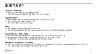 [참고] 주요 용어
27
Coinbase Transaction
• Miner가 생성하는 블록의 첫 번째 transaction (필수)
• 성공적으로 Block을 생성했을 때 보상을 받을 수 있게 하는 transaction
Target threshold
• Block header의 해시값이 검증되어 block에 정상적으로 포함될 수 있는 기준값
• 채굴 소프트웨어 또는 Pool 소프트웨어가 설정
• nBit로 표현 – 256 bit의 unasigned integer
Share
• 채굴 pool에 속한 채굴자가 block 생성에 기여한 기여도.
• 채굴 하드웨어(ASIC)로부터 많은 유효한 block header를 받기 위해 가능한 해시값의 비율을 검사했음을 증명
Target difficulties (목표 난이도)
• 비트코인에서 설정하는 채굴에 걸리는 시간을 조절하는 난이도 – 해시값의 앞의 ‘0’의 자리수 조정
• 매 2016 블록(약 2주)마다 변경됨 : 2주/10분(블록생성 목표시간) = 14*24*60/10 = 2016
• 새 목표 난이도 = 이전 목표 난이도 * 2016 블록 생성에 걸린 평균 시간 / 2주
P2P 네트워크 또는 네트워크 노드(node)
• 비트코인 시스템의 기능과 요소들을 포함하고 있는 클라이언트 : bitcoin.org의 기본 클라이언트인 BitcoinCore 클라이언트가 설치된 PC
• 기능 : 지갑, 거래장부 복사본, 검증엔진, P2P네트워크 전송 기능 등
 