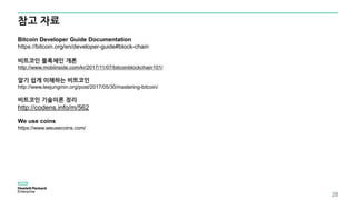 참고 자료
28
Bitcoin Developer Guide Documentation
https://bitcoin.org/en/developer-guide#block-chain
비트코인 블록체인 개론
http://www.mobiinside.com/kr/2017/11/07/bitcoinblockchain101/
알기 쉽게 이해하는 비트코인
http://www.leejungmin.org/post/2017/05/30/mastering-bitcoin/
비트코인 기술이론 정리
http://codens.info/m/562
We use coins
https://www.weusecoins.com/
 