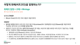 어떻게 화폐(비트코인)을 발행하는가?
6
화폐의 발행 = 조폐 = Mintage
 채굴 행위를 통해서만 발행
누가 누구에게?
• Bitcoin Core(비트코인 프로그램)이 채굴자에게
어떻게?
• 블록을 발행할 때마다 비트코인 프로그램 자체(coinbase)에서 ‘블록발행 보상금’(Reward)을 채굴자에게
지급하는 방식으로 신규 화폐를 발행(조폐)
• 채굴자가 자신이 만드려는 블록안에(=body의 맨 처음), 보상으로 받을 새로운 비트코인이 “생성”되는 거래를
하나의 거래로써 포함(=coinbase transaction)
✓ ‘블록발행 보상금’(Reward)은 2016년 기준으로 25 bitcoin
✓ 매 ‘21만 블록(약 4년)’을 기준으로 보상금이 반감 : 2009.1 50 btc  2013말 25 btc  2016.7.10 12.5 btc
✓ 발행되는 비트코인의 총량이 2,100만개에 이르면 비트코인의 신규발행은 종료(약 2040년 쯤 마무리)
✓ 더 정확하게는 20,999,999.9769개인데, 블록 당 최소 보상량이 0.00000001비트코인(=1사토시)보다 작을 수 없기 때문
 