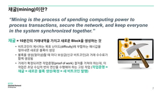 채굴(mining)이란?
7
채굴 = 10분간의 거래내역을 가지고 새로운 Block을 생성하는 것
• 비트코인이 제시하는 목표 난이도(difficulty)에 부합하는 해시값을
찾아내면 새로운 블록이 생성
• 블록을 생성(찾아냄)할 때 마다 보상금(신규 비트코인)과 거래 수수료가
함께 생성됨
• 거래가 확정되려면 작업증명(proof of work) 절차를 거쳐야 하는데, 이
작업은 초당 수십억 번의 연산을 수행해야 하는 고된 작업 (작업증명 =
채굴 = 새로운 블록 생성/확정 = 새 비트코인 발행)
“Mining is the process of spending computing power to
process transactions, secure the network, and keep everyone
in the system synchronized together.”
 