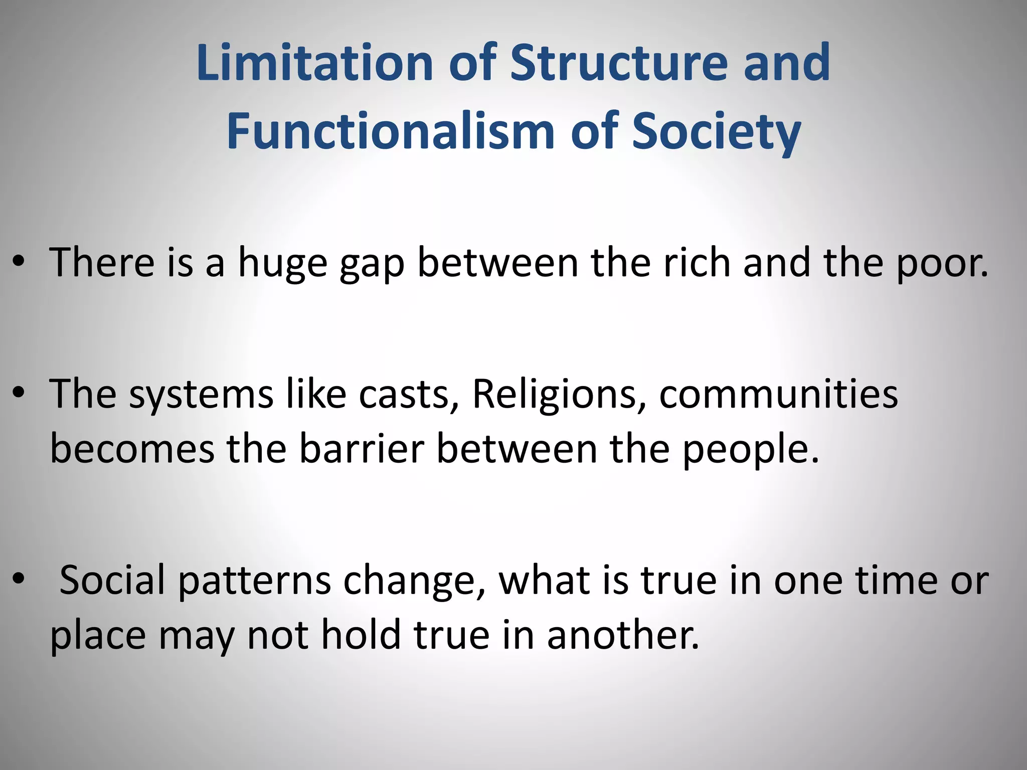 Limitation of Structure and
Functionalism of Society
• There is a huge gap between the rich and the poor.
• The systems like casts, Religions, communities
becomes the barrier between the people.
• Social patterns change, what is true in one time or
place may not hold true in another.
 