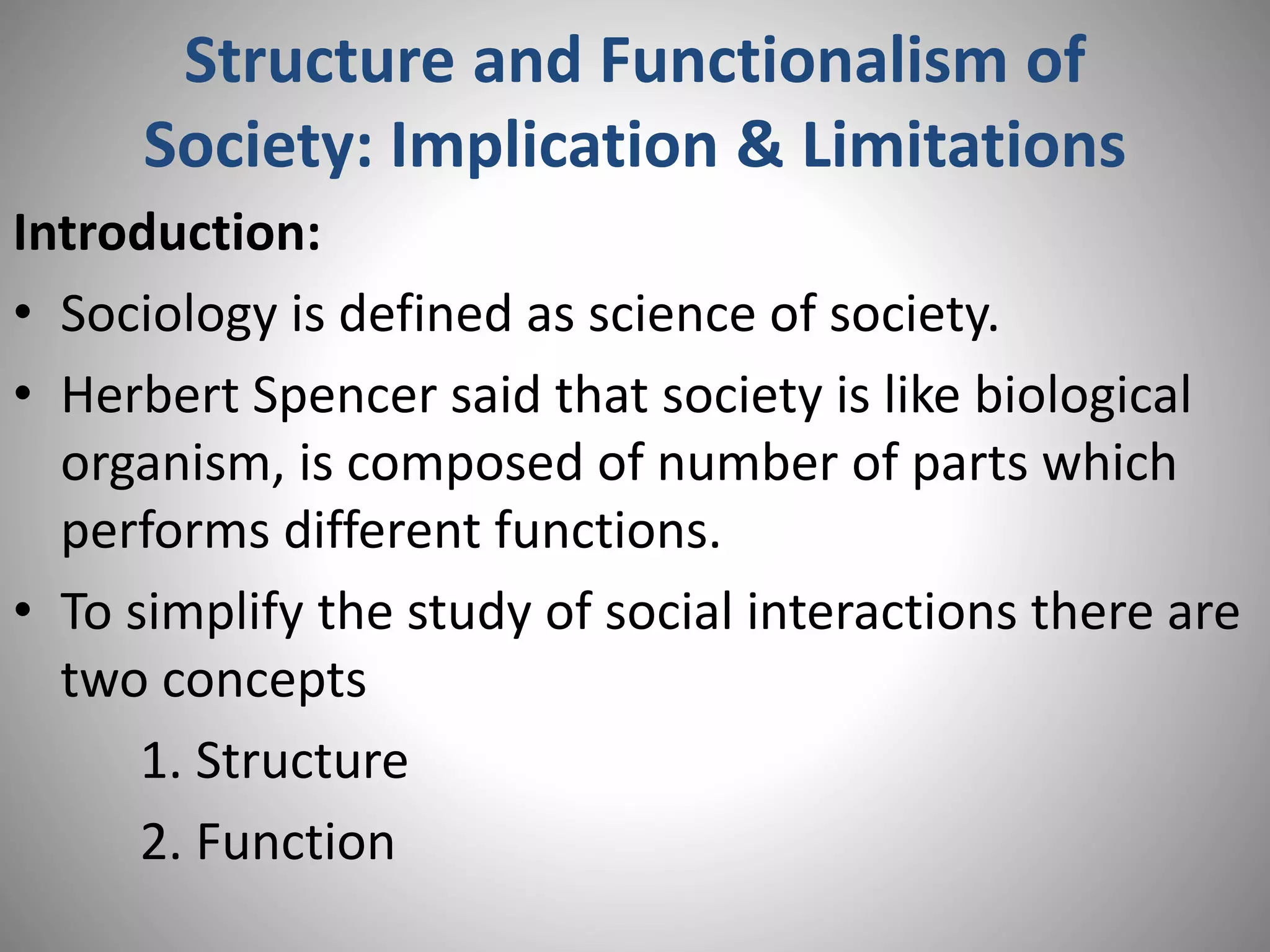 Structure and Functionalism of
Society: Implication & Limitations
Introduction:
• Sociology is defined as science of society.
• Herbert Spencer said that society is like biological
organism, is composed of number of parts which
performs different functions.
• To simplify the study of social interactions there are
two concepts
1. Structure
2. Function
 